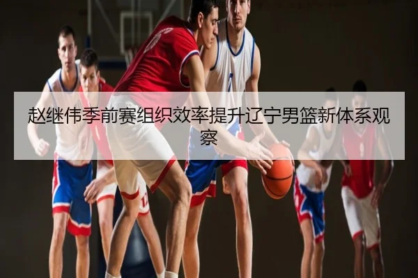 赵继伟季前赛组织效率提升辽宁男篮新体系观察