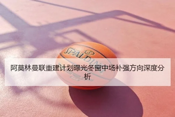 阿莫林曼联重建计划曝光冬窗中场补强方向深度分析