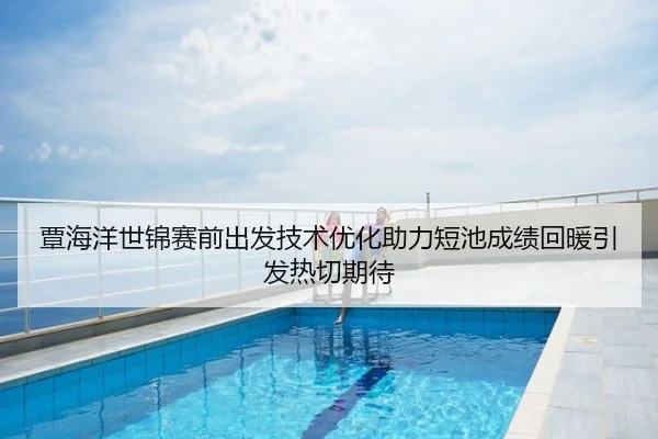 覃海洋世锦赛前出发技术优化助力短池成绩回暖引发热切期待