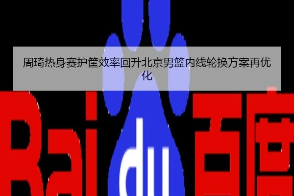 周琦热身赛护筐效率回升北京男篮内线轮换方案再优化