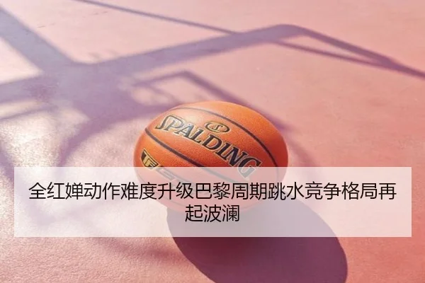 全红婵动作难度升级巴黎周期跳水竞争格局再起波澜